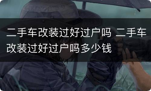 二手车改装过好过户吗 二手车改装过好过户吗多少钱