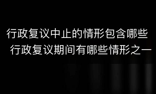 行政复议中止的情形包含哪些 行政复议期间有哪些情形之一的行政复议终止