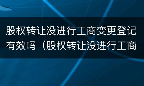 股权转让没进行工商变更登记有效吗（股权转让没进行工商变更登记有效吗要多久）