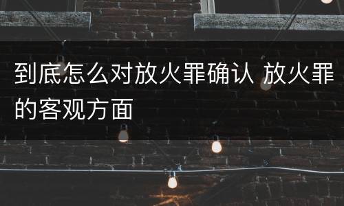 到底怎么对放火罪确认 放火罪的客观方面