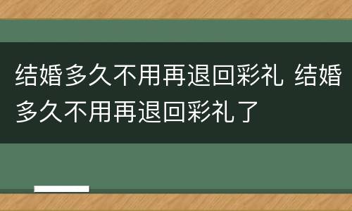 结婚多久不用再退回彩礼 结婚多久不用再退回彩礼了
