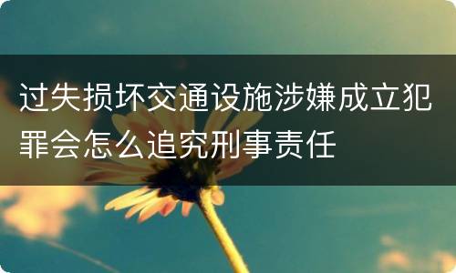 过失损坏交通设施涉嫌成立犯罪会怎么追究刑事责任