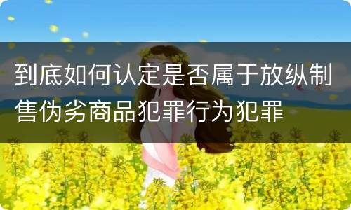 到底如何认定是否属于放纵制售伪劣商品犯罪行为犯罪