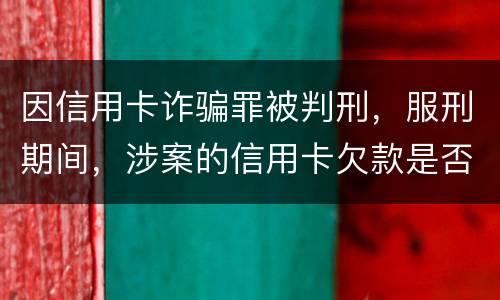 因信用卡诈骗罪被判刑，服刑期间，涉案的信用卡欠款是否持续计息