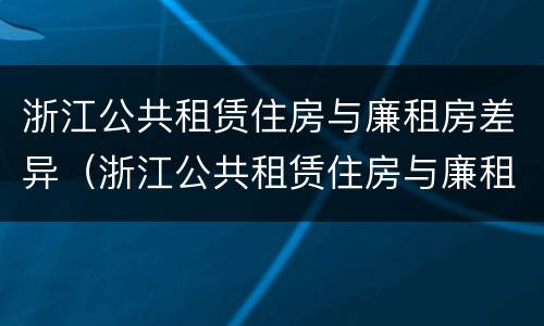 浙江公共租赁住房与廉租房差异（浙江公共租赁住房与廉租房差异大吗）