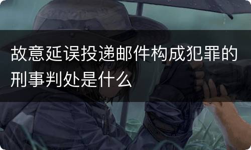 故意延误投递邮件构成犯罪的刑事判处是什么