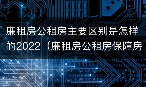 廉租房公租房主要区别是怎样的2022（廉租房公租房保障房新政策）