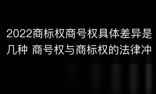 2022商标权商号权具体差异是几种 商号权与商标权的法律冲突与解决