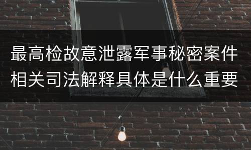 最高检故意泄露军事秘密案件相关司法解释具体是什么重要规定