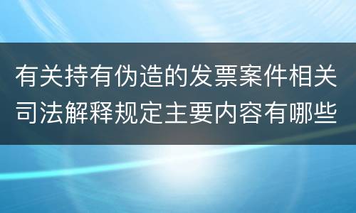 有关持有伪造的发票案件相关司法解释规定主要内容有哪些