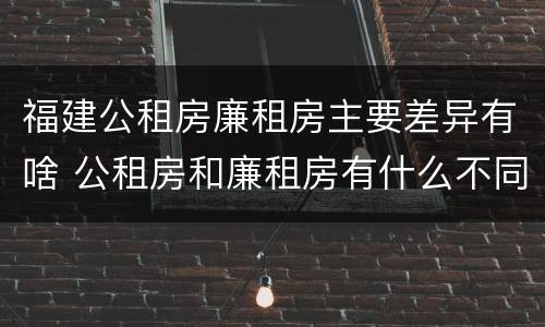 福建公租房廉租房主要差异有啥 公租房和廉租房有什么不同?