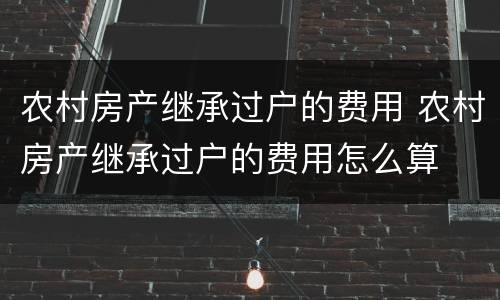 农村房产继承过户的费用 农村房产继承过户的费用怎么算