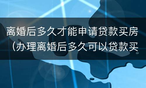 离婚后多久才能申请贷款买房（办理离婚后多久可以贷款买房）