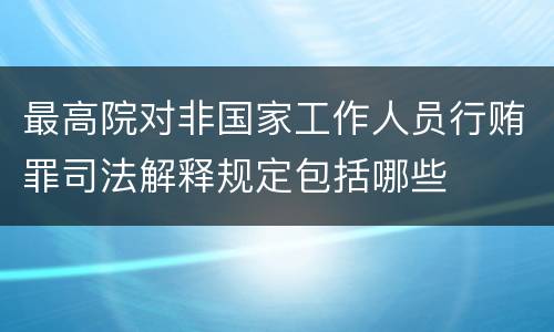 最高院对非国家工作人员行贿罪司法解释规定包括哪些