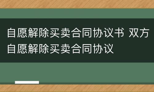 自愿解除买卖合同协议书 双方自愿解除买卖合同协议