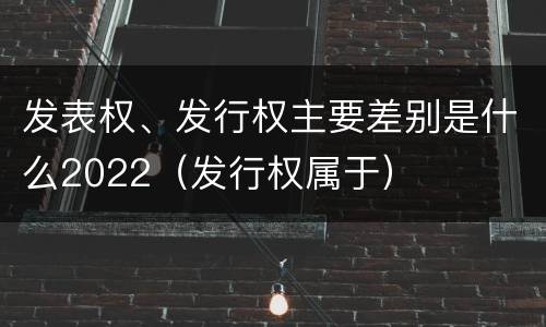 发表权、发行权主要差别是什么2022（发行权属于）