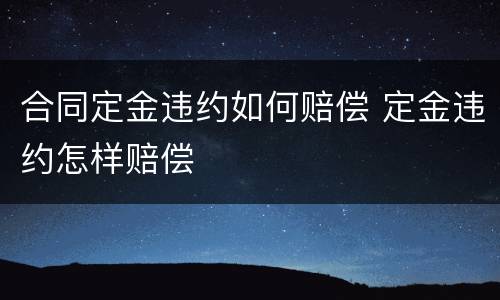 合同定金违约如何赔偿 定金违约怎样赔偿
