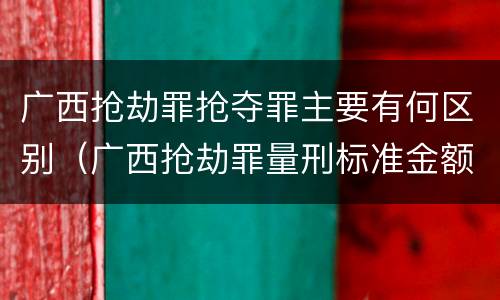广西抢劫罪抢夺罪主要有何区别（广西抢劫罪量刑标准金额）
