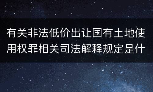 有关非法低价出让国有土地使用权罪相关司法解释规定是什么