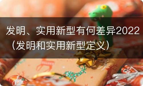 发明、实用新型有何差异2022（发明和实用新型定义）