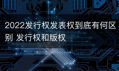 2022发行权发表权到底有何区别 发行权和版权