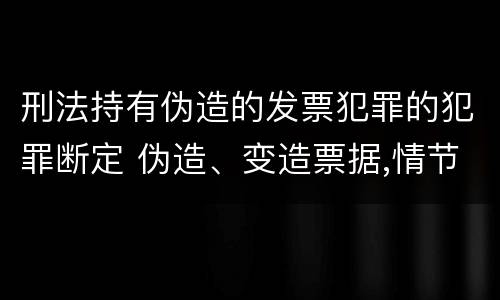 刑法持有伪造的发票犯罪的犯罪断定 伪造、变造票据,情节严重的,应当承担的刑事责任是(