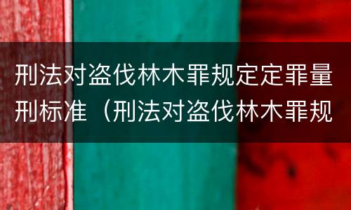 刑法对盗伐林木罪规定定罪量刑标准（刑法对盗伐林木罪规定定罪量刑标准是多少）