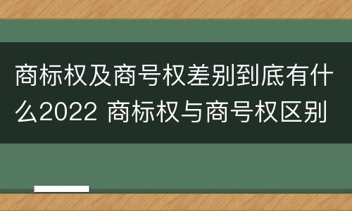 商标权及商号权差别到底有什么2022 商标权与商号权区别