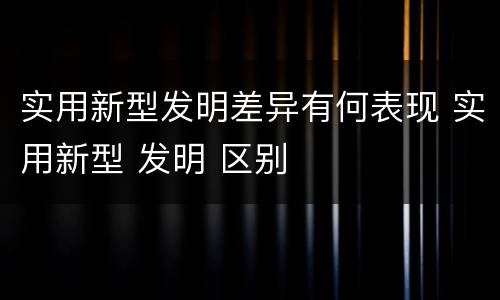 实用新型发明差异有何表现 实用新型 发明 区别