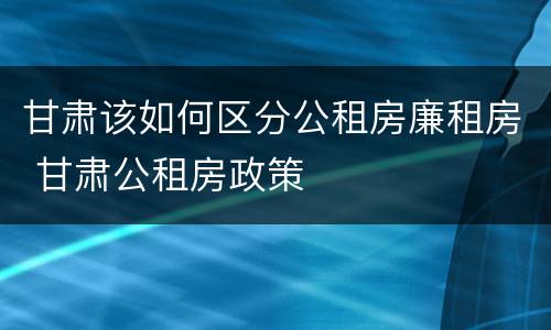 甘肃该如何区分公租房廉租房 甘肃公租房政策