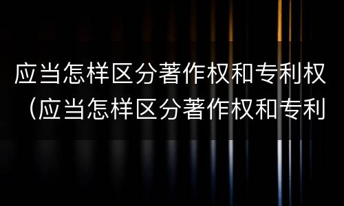 应当怎样区分著作权和专利权（应当怎样区分著作权和专利权呢）