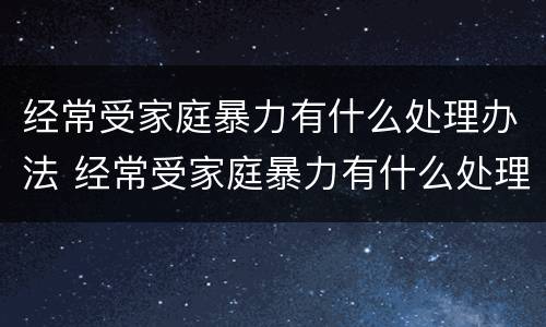 经常受家庭暴力有什么处理办法 经常受家庭暴力有什么处理办法吗