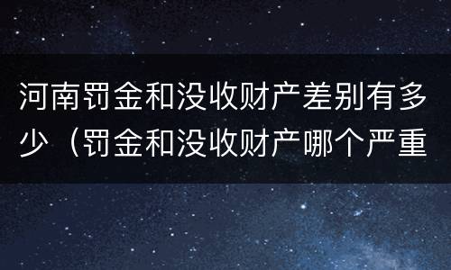 河南罚金和没收财产差别有多少（罚金和没收财产哪个严重）