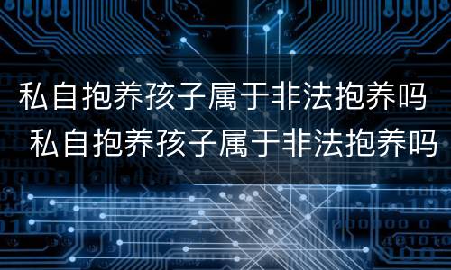 私自抱养孩子属于非法抱养吗 私自抱养孩子属于非法抱养吗
