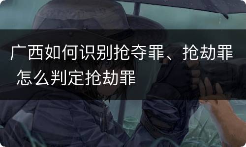 广西如何识别抢夺罪、抢劫罪 怎么判定抢劫罪