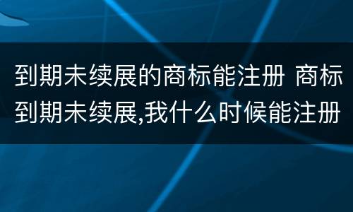 到期未续展的商标能注册 商标到期未续展,我什么时候能注册