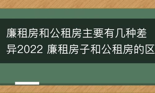 廉租房和公租房主要有几种差异2022 廉租房子和公租房的区别