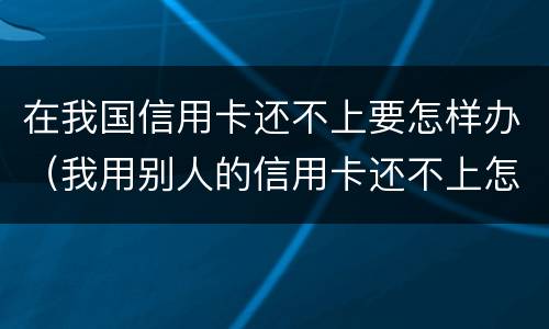 在我国信用卡还不上要怎样办（我用别人的信用卡还不上怎么办）