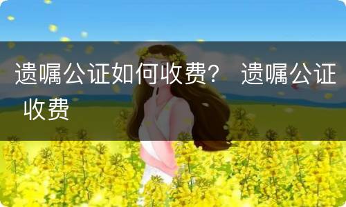 遗嘱公证如何收费？ 遗嘱公证 收费