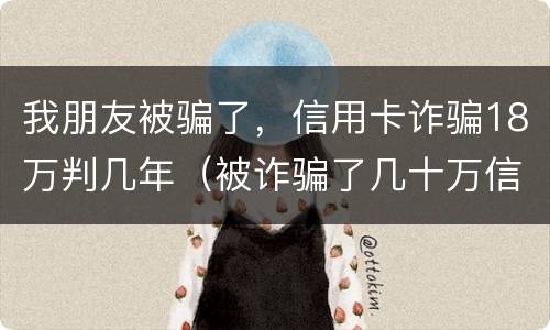 我朋友被骗了，信用卡诈骗18万判几年（被诈骗了几十万信用卡要自己还吗）
