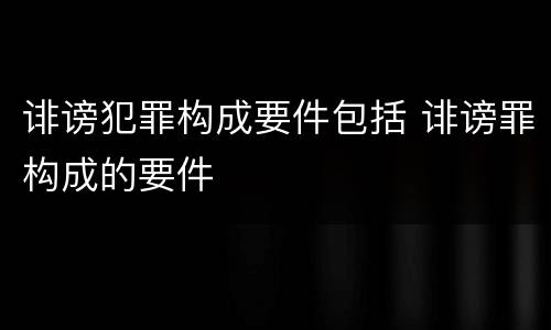 诽谤犯罪构成要件包括 诽谤罪构成的要件