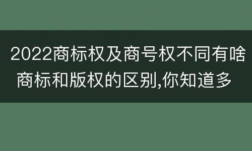 2022商标权及商号权不同有啥 商标和版权的区别,你知道多少?