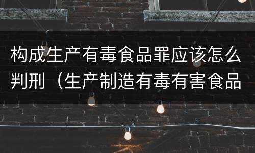构成生产有毒食品罪应该怎么判刑（生产制造有毒有害食品罪）