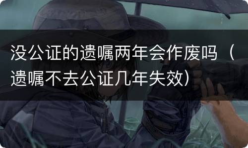 没公证的遗嘱两年会作废吗（遗嘱不去公证几年失效）