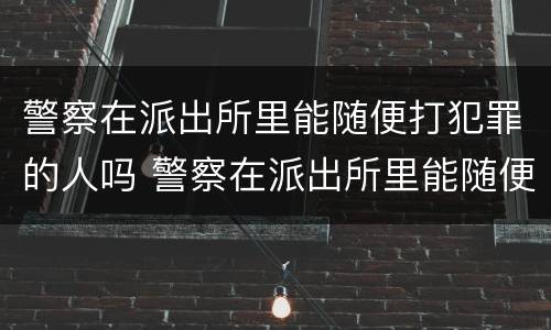 警察在派出所里能随便打犯罪的人吗 警察在派出所里能随便打犯罪的人吗