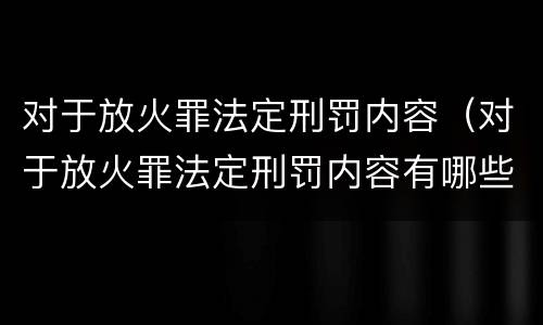 对于放火罪法定刑罚内容（对于放火罪法定刑罚内容有哪些）