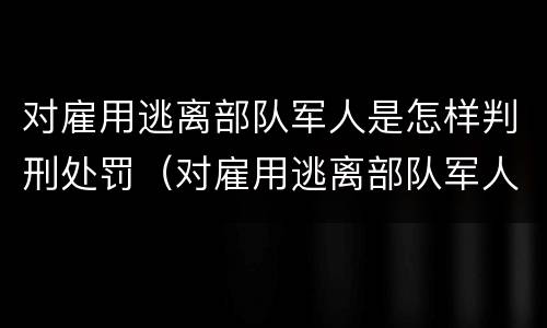 对雇用逃离部队军人是怎样判刑处罚（对雇用逃离部队军人是怎样判刑处罚的）
