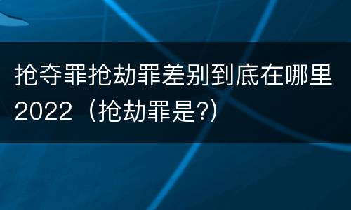抢夺罪抢劫罪差别到底在哪里2022（抢劫罪是?）