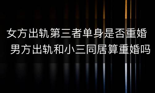 女方出轨第三者单身是否重婚 男方出轨和小三同居算重婚吗