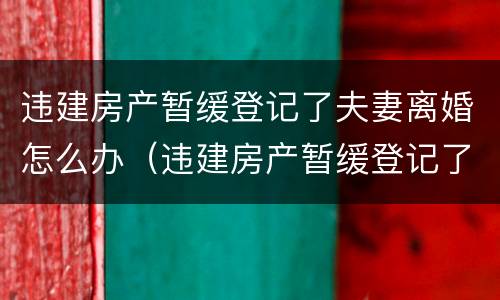 违建房产暂缓登记了夫妻离婚怎么办（违建房产暂缓登记了夫妻离婚怎么办）